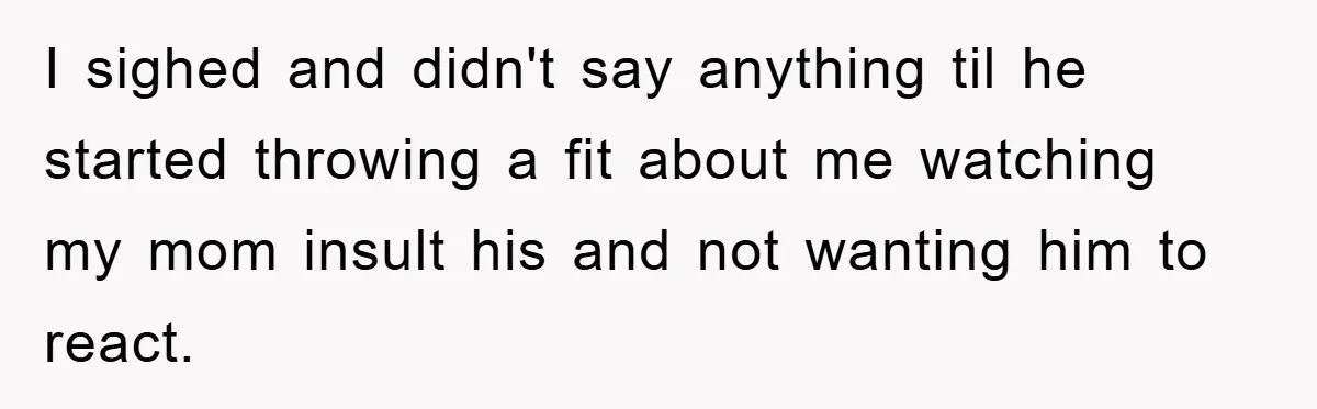 I sighed and didn't say anything til he started throwing a fit about me watching my mom insult his and not wanting him to react.