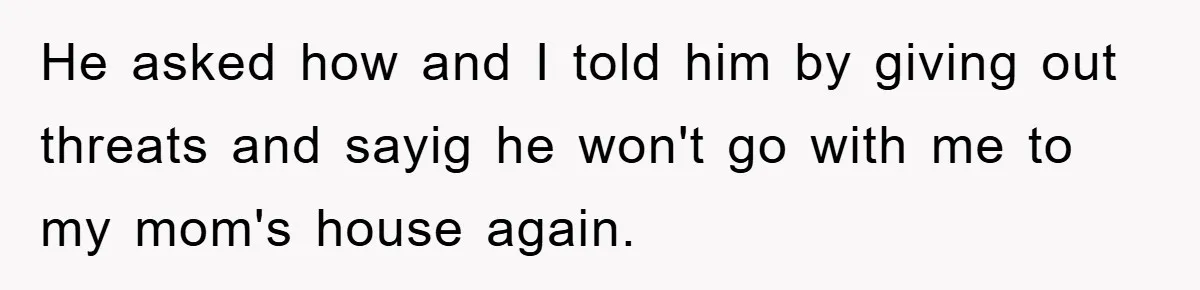 He asked how and I told him by giving out threats and sayig he won't go with me to my mom's house again.