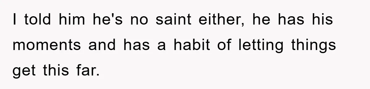 I told him he's no saint either, he has his moments and has a habit of letting things get this far.