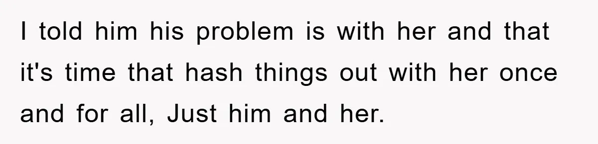 I told him his problem is with her and that it's time that hash things out with her once and for all, Just him and her.