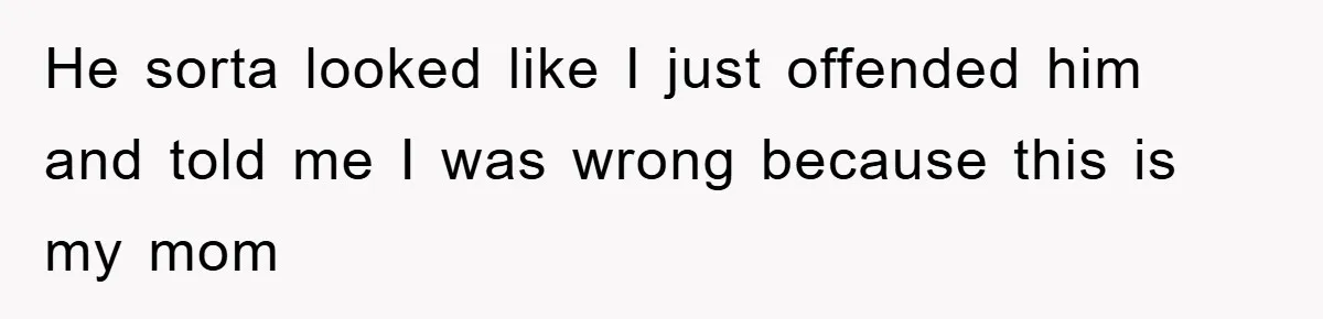 He sorta looked like I just offended him and told me I was wrong because this is my mom
