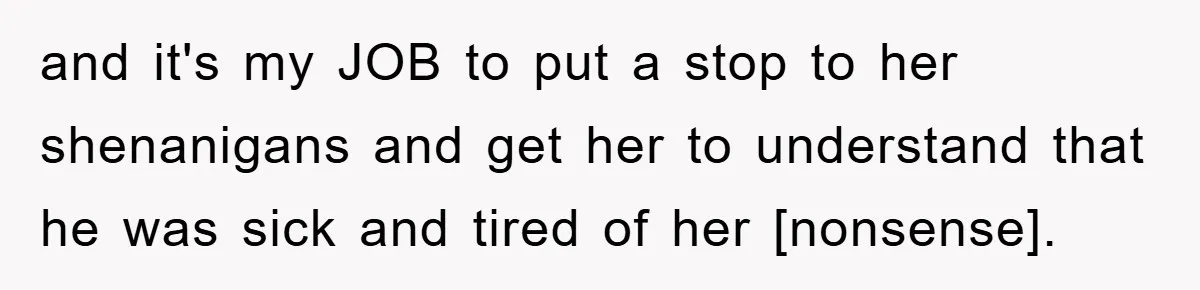 and it's my JOB to put a stop to her shenanigans and get her to understand that he was sick and tired of her [nonsense].