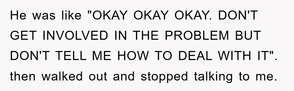 He was like "OKAY OKAY OKAY. DON'T GET INVOLVED IN THE PROBLEM BUT DON'T TELL ME HOW TO DEAL WITH IT". then walked out and stopped talking to me.