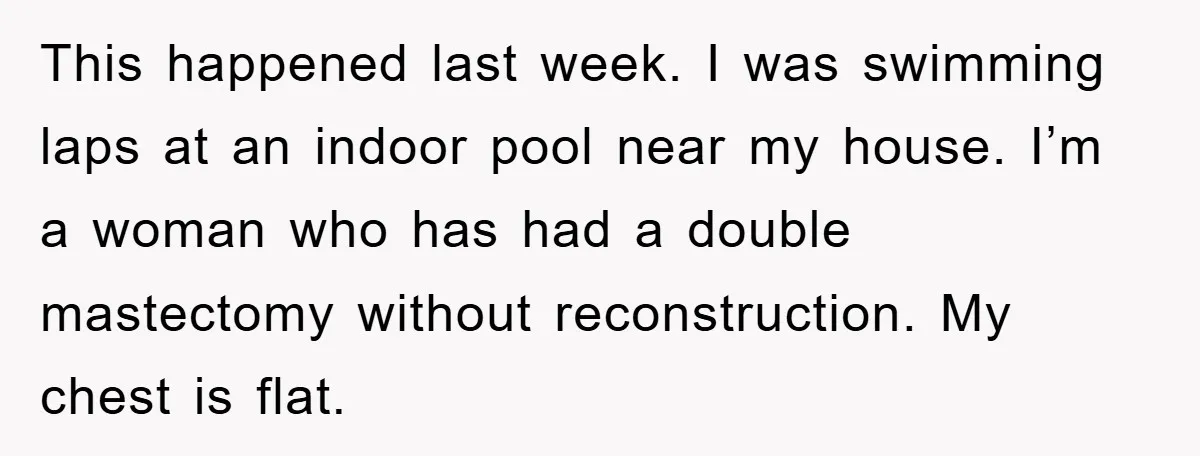 This happened last week. I was swimming laps at an indoor pool near my house. I’m a woman who has had a double mastectomy without reconstruction. My chest is flat.