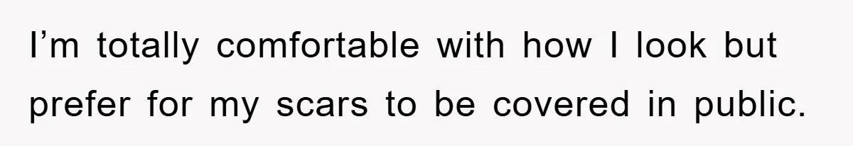 I’m totally comfortable with how I look but prefer for my scars to be covered in public.