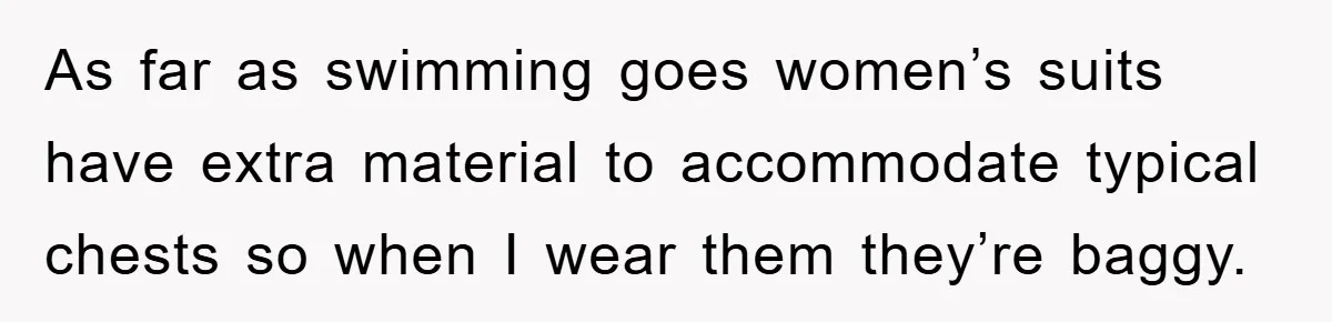 As far as swimming goes women’s suits have extra material to accommodate typical chests so when I wear them they’re baggy.