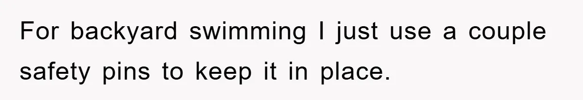 For backyard swimming I just use a couple safety pins to keep it in place.