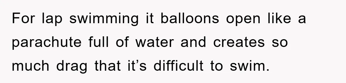 For lap swimming it balloons open like a parachute full of water and creates so much drag that it’s difficult to swim.