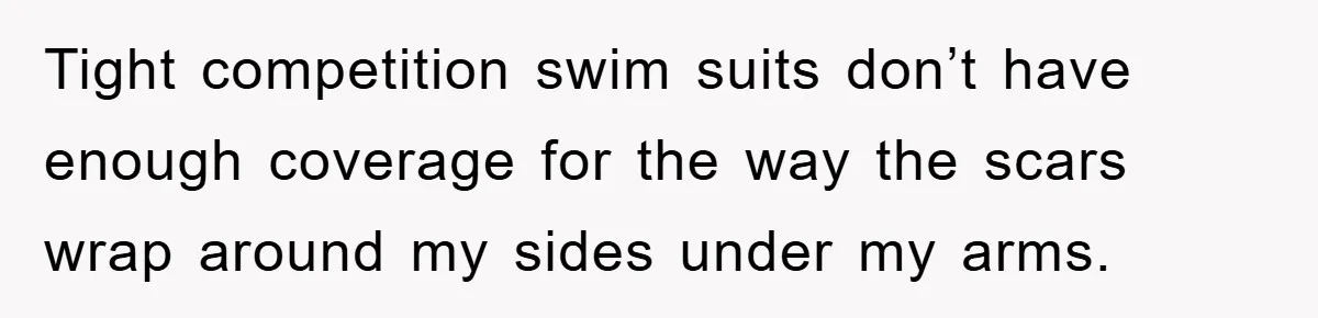 Tight competition swim suits don’t have enough coverage for the way the scars wrap around my sides under my arms.