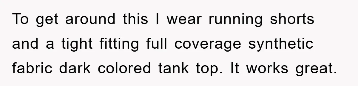 To get around this I wear running shorts and a tight fitting full coverage synthetic fabric dark colored tank top. It works great.
