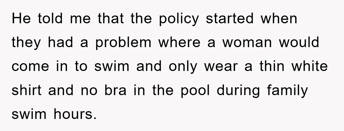 He told me that the policy started when they had a problem where a woman would come in to swim and only wear a thin white shirt and no bra...
