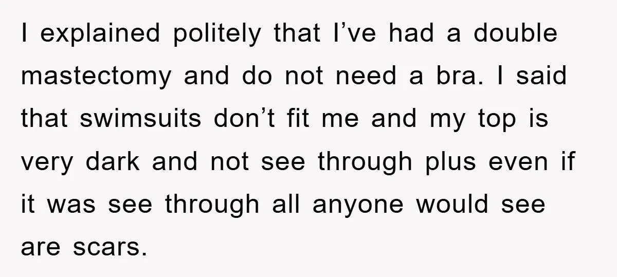 I explained politely that I’ve had a double mastectomy and do not need a bra. I said that swimsuits don’t fit me and my top is very dark and not...