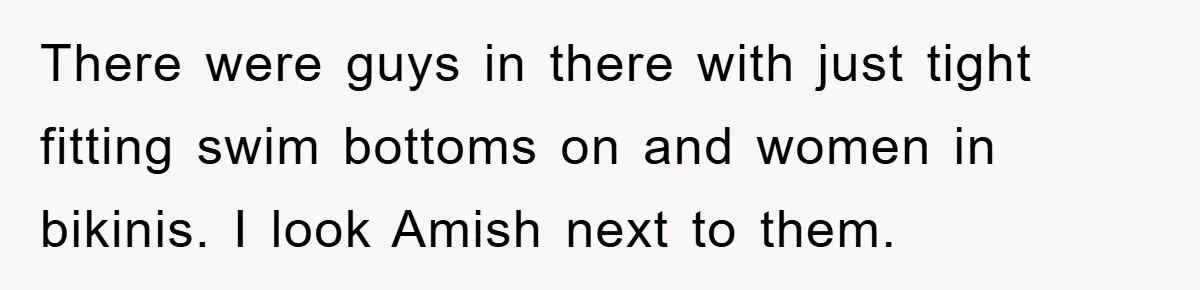There were guys in there with just tight fitting swim bottoms on and women in bikinis. I look Amish next to them.