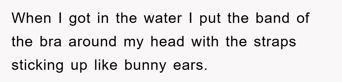 When I got in the water I put the band of the bra around my head with the straps sticking up like bunny ears.