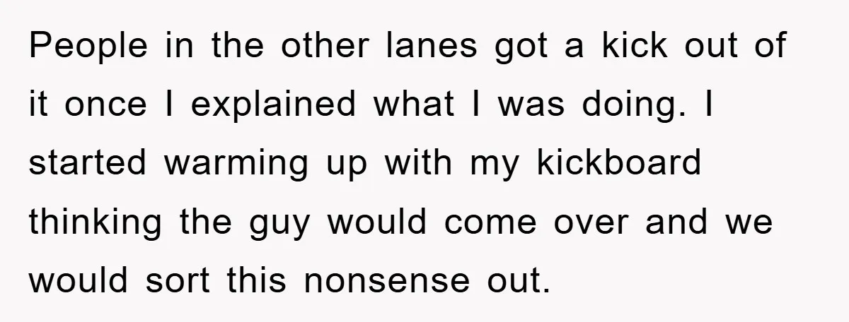 People in the other lanes got a kick out of it once I explained what I was doing. I started warming up with my kickboard thinking the guy would come...