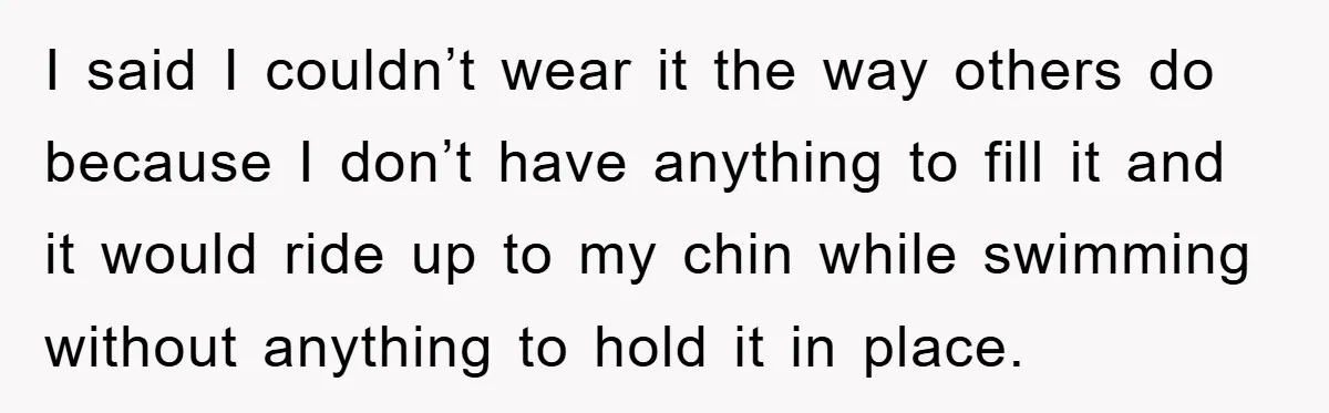 I said I couldn’t wear it the way others do because I don’t have anything to fill it and it would ride up to my chin while swimming without anything...