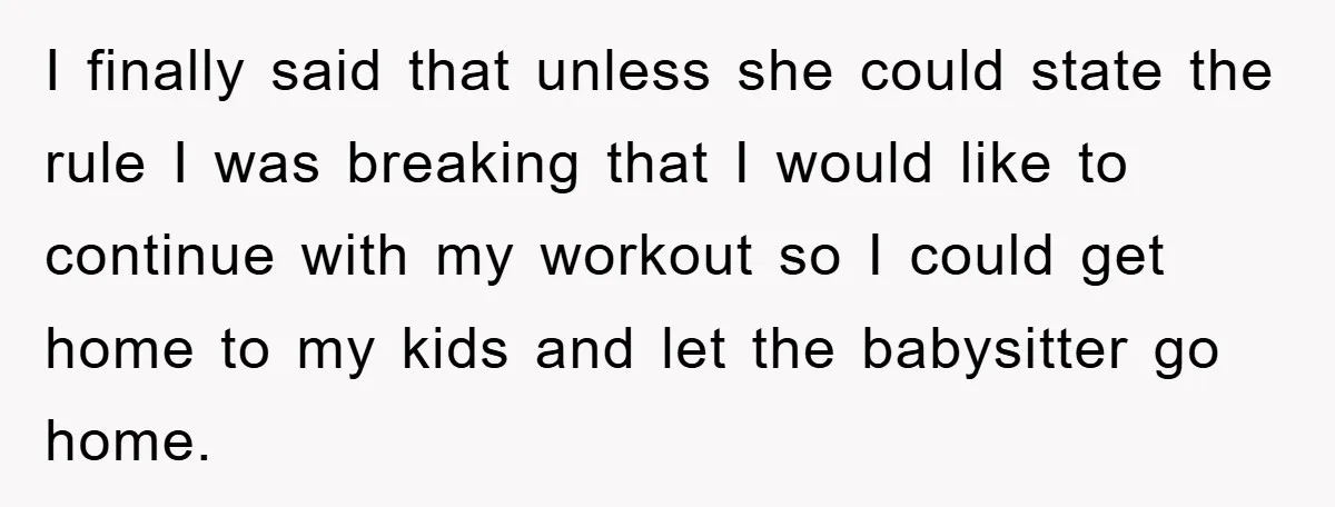 I finally said that unless she could state the rule I was breaking that I would like to continue with my workout so I could get home to my kids...