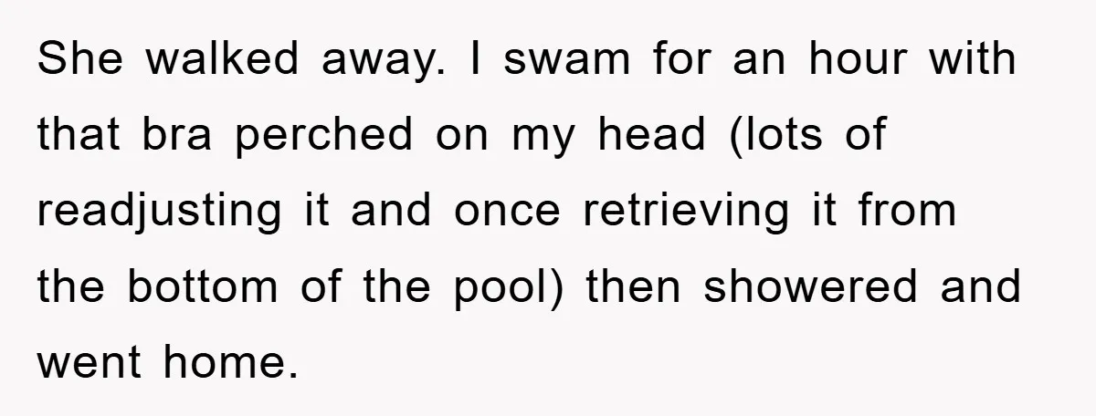 She walked away. I swam for an hour with that bra perched on my head (lots of readjusting it and once retrieving it from the bottom of the pool) then...