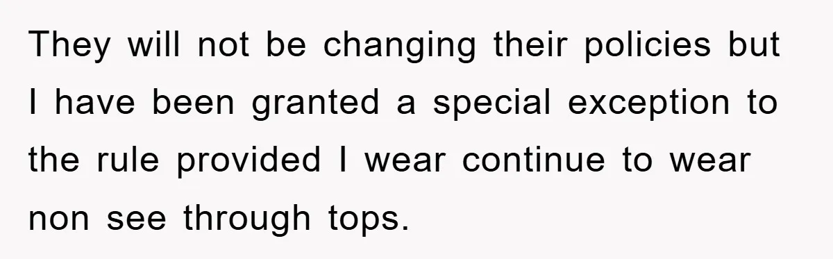They will not be changing their policies but I have been granted a special exception to the rule provided I wear continue to wear non see through tops.