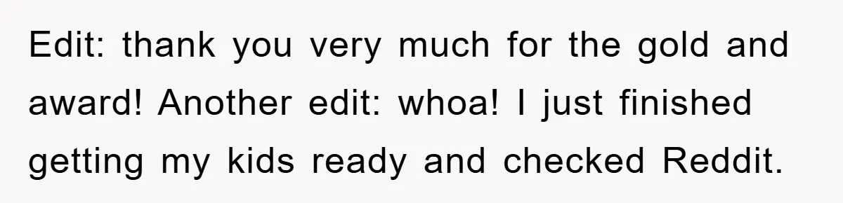 Edit: thank you very much for the gold and award! Another edit: whoa! I just finished getting my kids ready and checked Reddit.