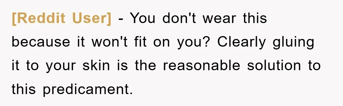 [Reddit User] − You don't wear this because it won't fit on you? Clearly gluing it to your skin is the reasonable solution to this predicament.