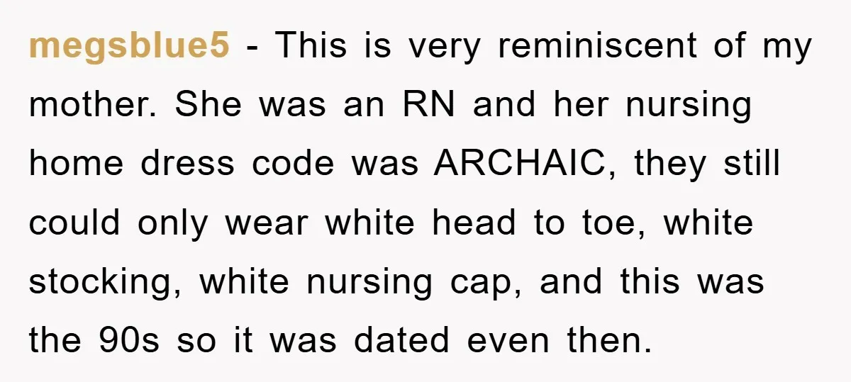 megsblue5 − This is very reminiscent of my mother. She was an RN and her nursing home dress code was ARCHAIC, they still could only wear white head to toe,...