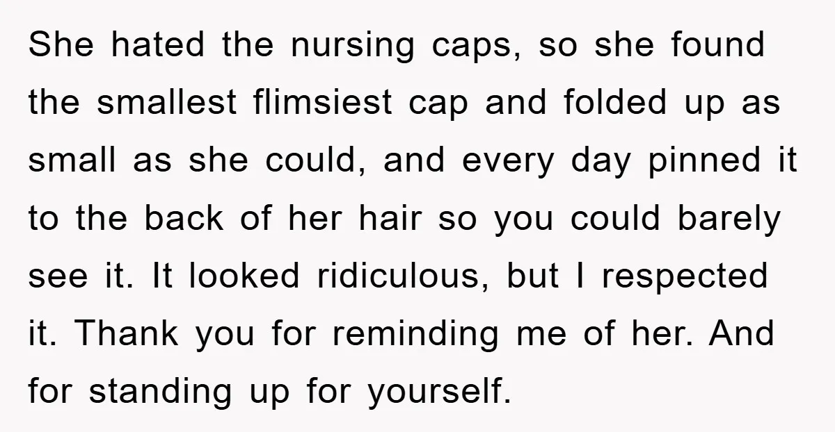 She hated the nursing caps, so she found the smallest flimsiest cap and folded up as small as she could, and every day pinned it to the back of her...