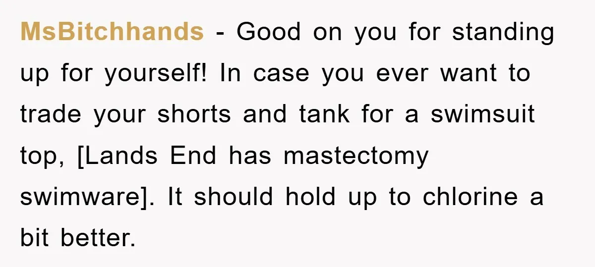 MsBitchhands − Good on you for standing up for yourself! In case you ever want to trade your shorts and tank for a swimsuit top, [Lands End has mastectomy swimware]....