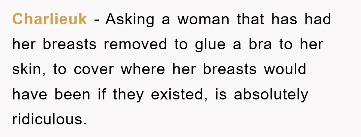 Charlieuk − Asking a woman that has had her breasts removed to glue a bra to her skin, to cover where her breasts would have been if they existed, is...