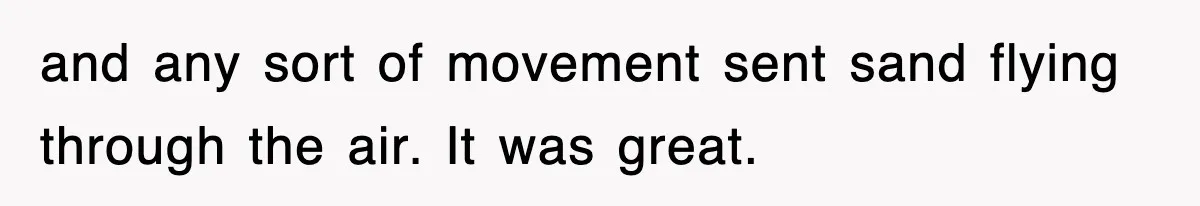 and any sort of movement sent sand flying through the air. It was great.