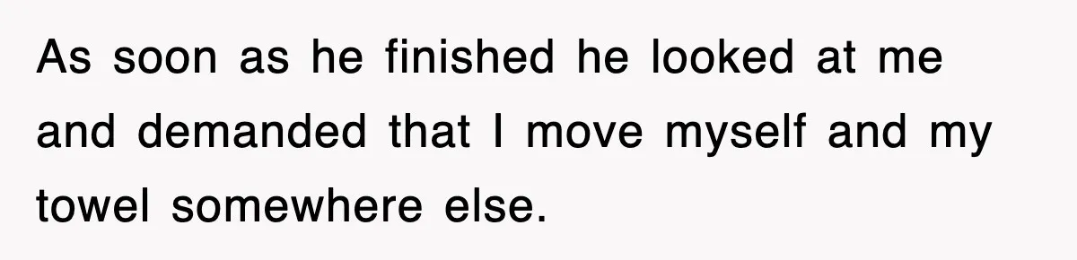 As soon as he finished he looked at me and demanded that I move myself and my towel somewhere else.