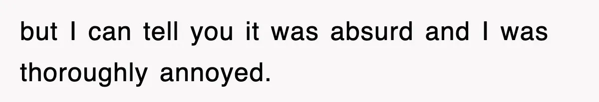 but I can tell you it was absurd and I was thoroughly annoyed.