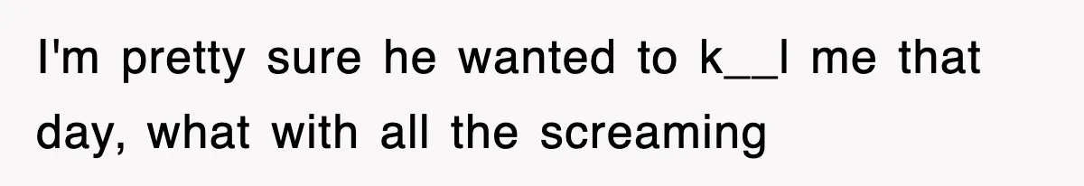 I'm pretty sure he wanted to k__l me that day, what with all the screaming