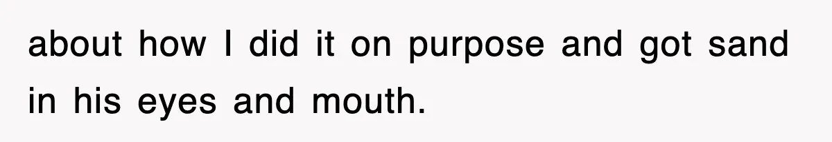 about how I did it on purpose and got sand in his eyes and mouth.