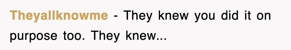 Theyallknowme − They knew you did it on purpose too. They knew...