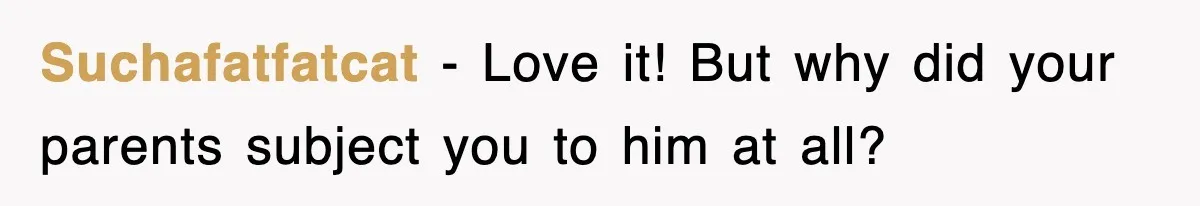 Suchafatfatcat − Love it! But why did your parents subject you to him at all?