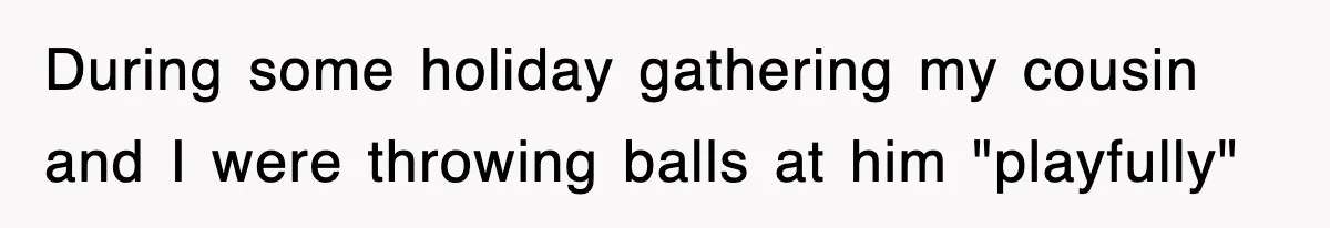 During some holiday gathering my cousin and I were throwing balls at him "playfully"