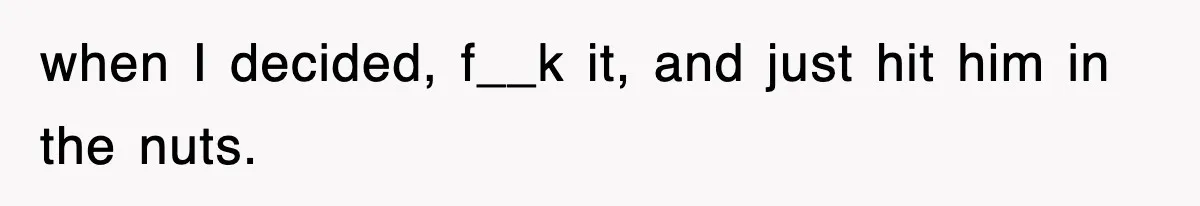 when I decided, f__k it, and just hit him in the nuts.