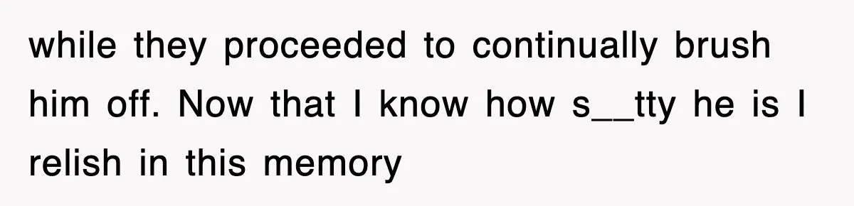 while they proceeded to continually brush him off. Now that I know how s__tty he is I relish in this memory