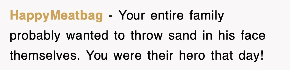 HappyMeatbag − Your entire family probably wanted to throw sand in his face themselves. You were their hero that day!