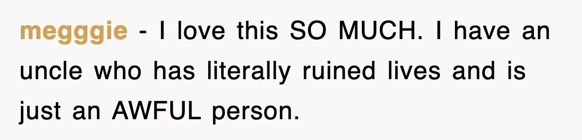 megggie - I love this SO MUCH. I have an uncle who has literally ruined lives and is just an AWFUL person.
