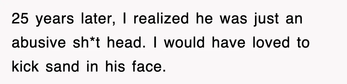 25 years later, I realized he was just an abusive sh*t head. I would have loved to kick sand in his face.