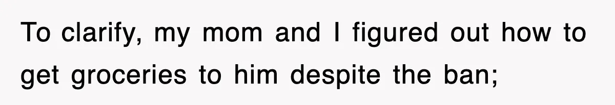 To clarify, my mom and I figured out how to get groceries to him despite the ban;