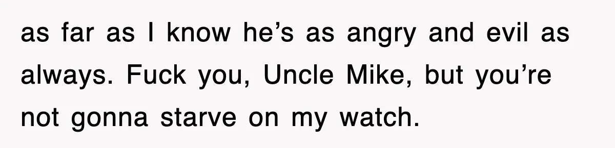 as far as I know he’s as angry and evil as always. Fuck you, Uncle Mike, but you’re not gonna starve on my watch.