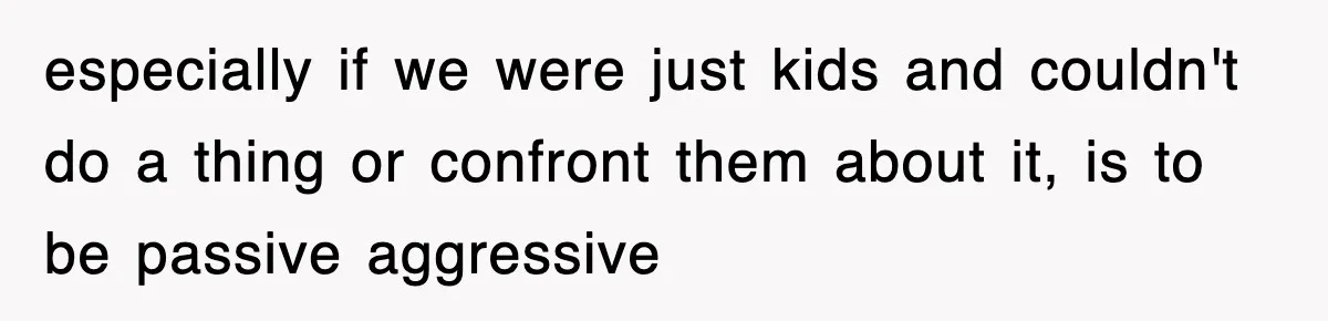 especially if we were just kids and couldn't do a thing or confront them about it, is to be passive aggressive