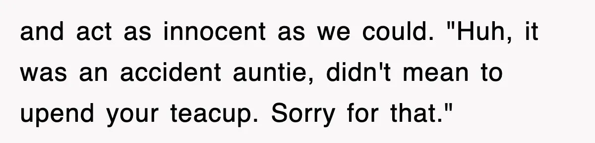 and act as innocent as we could. "Huh, it was an accident auntie, didn't mean to upend your teacup. Sorry for that."