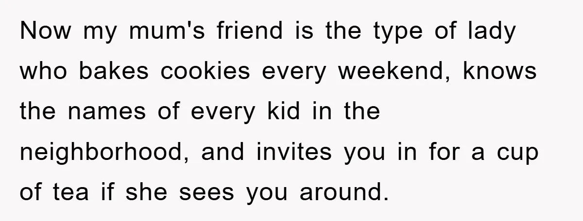 Now my mum's friend is the type of lady who bakes cookies every weekend, knows the names of every kid in the neighborhood, and invites you in for a cup...