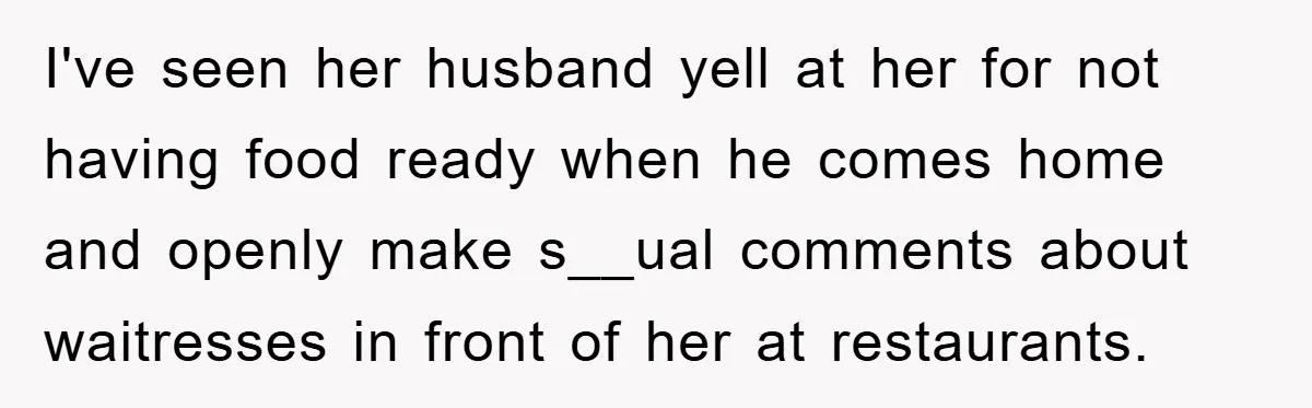 I've seen her husband yell at her for not having food ready when he comes home and openly make s__ual comments about waitresses in front of her at restaurants.