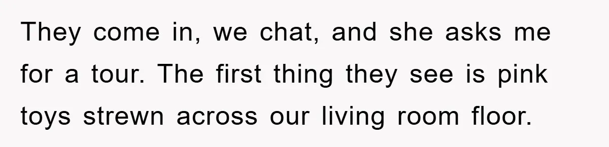 They come in, we chat, and she asks me for a tour. The first thing they see is pink toys strewn across our living room floor.
