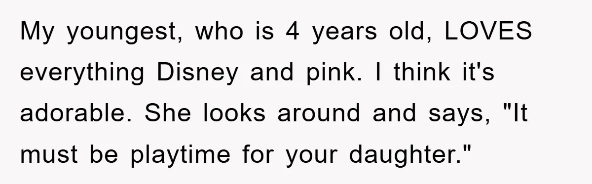 My youngest, who is 4 years old, LOVES everything Disney and pink. I think it's adorable. She looks around and says, "It must be playtime for your daughter."